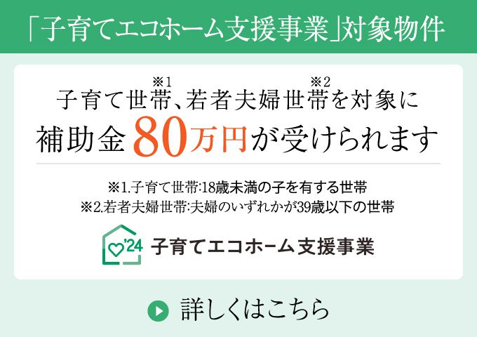 「子育てエコホーム支援事業」対象物件／子育て世帯、若者夫婦世帯を対象に補助金80万円が受けられます／詳しくはこちら